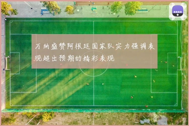 万纳盛赞阿根廷国家队实力强调表现超出预期的精彩表现