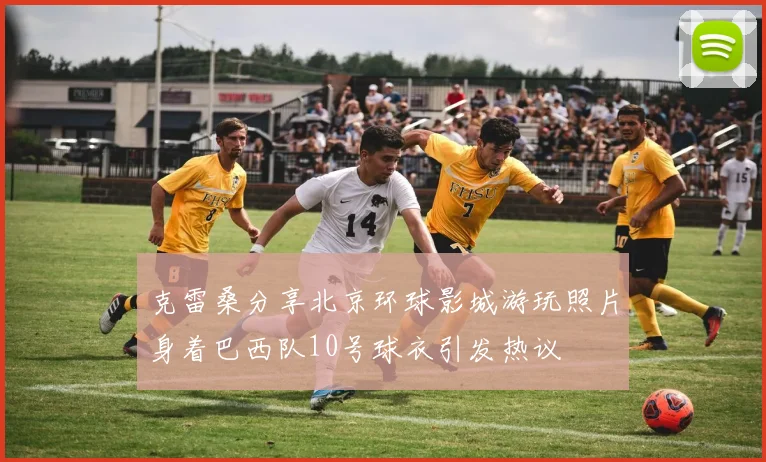 克雷桑分享北京环球影城游玩照片身着巴西队10号球衣引发热议