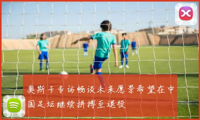 奥斯卡专访畅谈未来愿景希望在中国足坛继续拼搏至退役