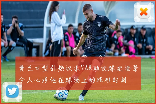 费兰口型引热议求VAR助攻球进场景令人心疼他在球场上的艰难时刻