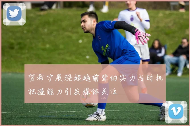 贺希宁展现超越前辈的实力与时机把握能力引发媒体关注