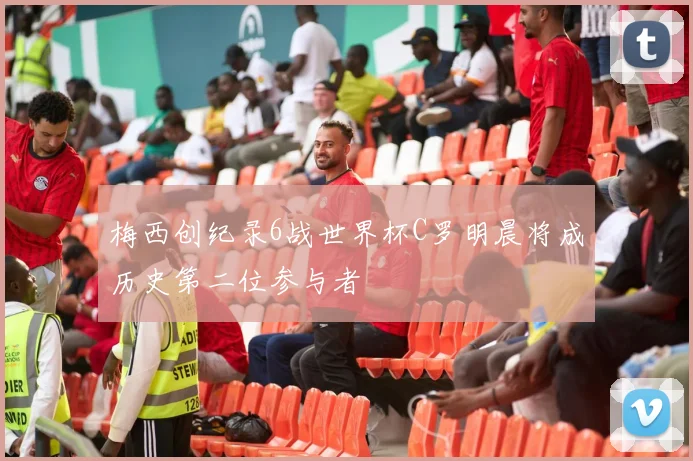 梅西创纪录6战世界杯C罗明晨将成历史第二位参与者