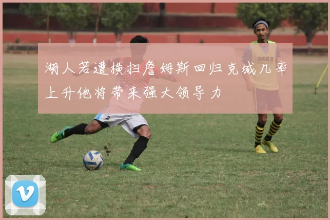 湖人若遭横扫詹姆斯回归克城几率上升他将带来强大领导力