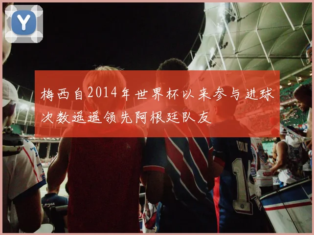 梅西自2014年世界杯以来参与进球次数遥遥领先阿根廷队友