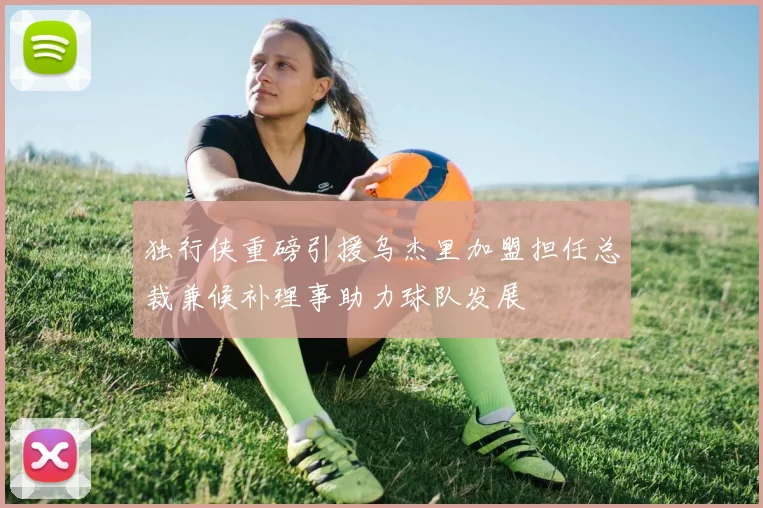 独行侠重磅引援乌杰里加盟担任总裁兼候补理事助力球队发展