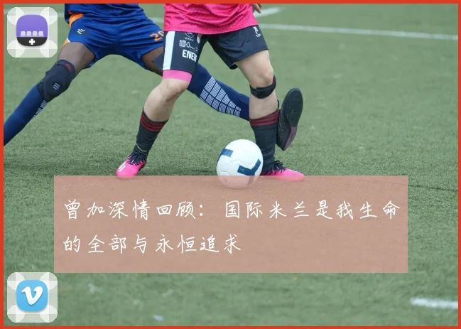 曾加深情回顾：国际米兰是我生命的全部与永恒追求