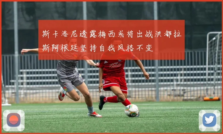 斯卡洛尼透露梅西或将出战洪都拉斯阿根廷坚持自我风格不变