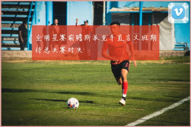 全明星赛前瞻斯派克李直言文班期待总决赛对决