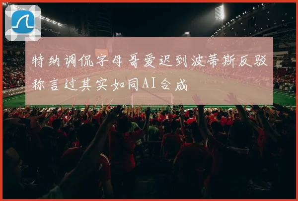 特纳调侃字母哥爱迟到波蒂斯反驳称言过其实如同AI合成