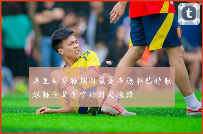 库里乱穿鞋期间最爱韦德和巴特勒球鞋全是李宁的时尚选择