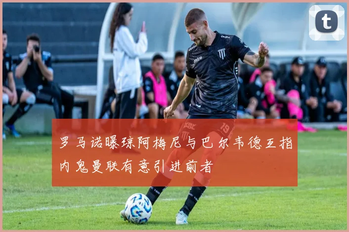 罗马诺曝琼阿梅尼与巴尔韦德互指内鬼曼联有意引进前者