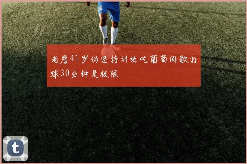 老詹41岁仍坚持训练吃葡萄间歇打球30分钟是极限