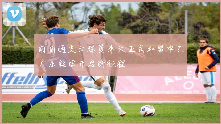 前南通支云球员李天正式加盟中乙广东铭途开启新征程