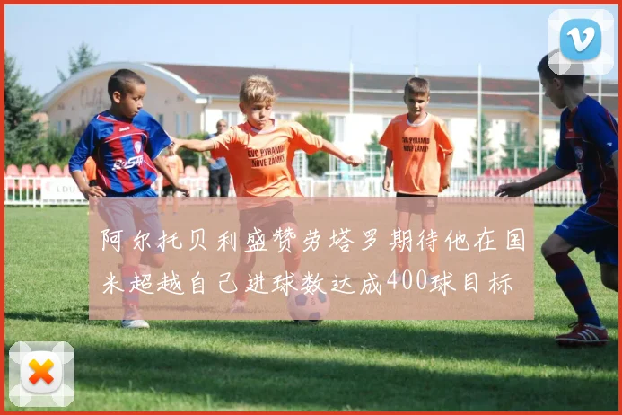 阿尔托贝利盛赞劳塔罗期待他在国米超越自己进球数达成400球目标