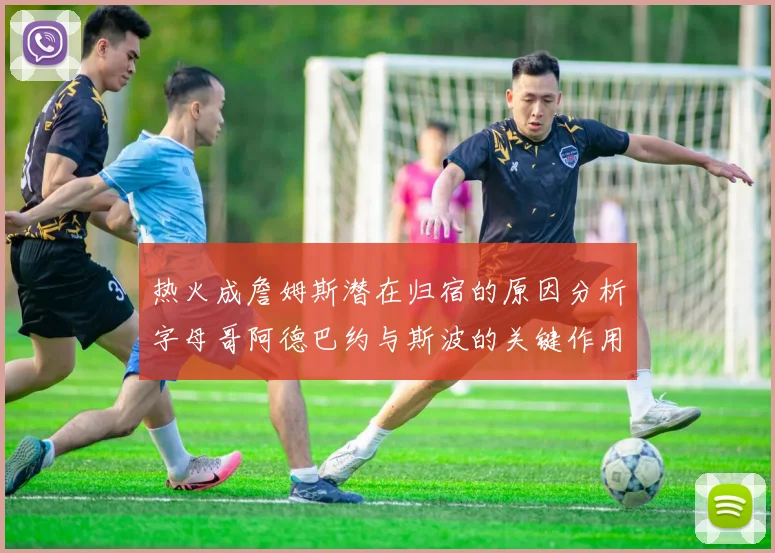 热火成詹姆斯潜在归宿的原因分析字母哥阿德巴约与斯波的关键作用