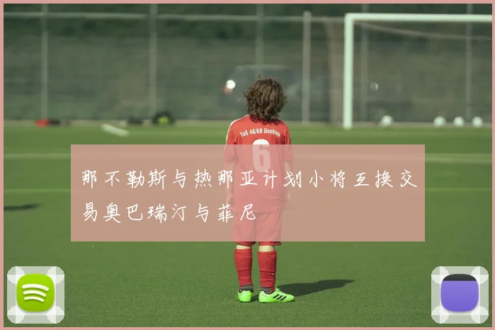 那不勒斯与热那亚计划小将互换交易奥巴瑞汀与菲尼
