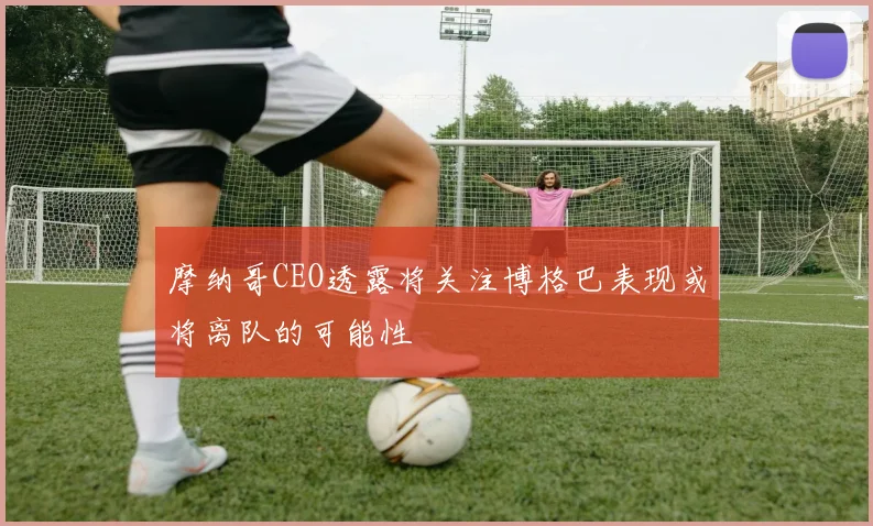 摩纳哥CEO透露将关注博格巴表现或将离队的可能性