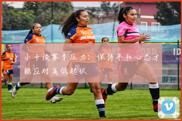 小卡谈赛季压力：保持平和心态才能应对高低起伏