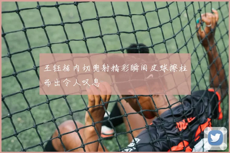 王钰栋内切兜射精彩瞬间皮球擦柱而出令人叹息