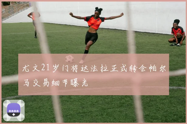 尤文21岁门将达法拉正式转会帕尔马交易细节曝光